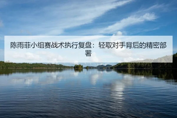 陈雨菲小组赛战术执行复盘：轻取对手背后的精密部署