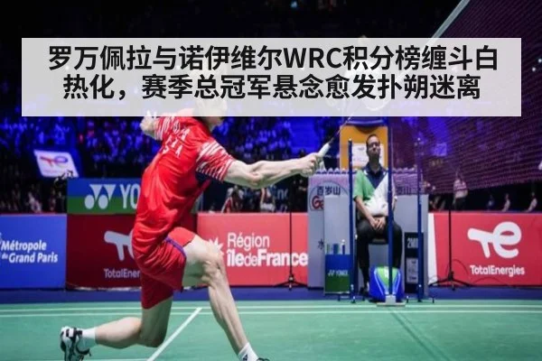 罗万佩拉与诺伊维尔WRC积分榜缠斗白热化，赛季总冠军悬念愈发扑朔迷离